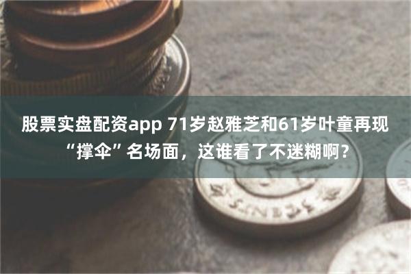 股票实盘配资app 71岁赵雅芝和61岁叶童再现“撑伞”名场面，这谁看了不迷糊啊？