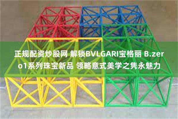 正规配资炒股网 解锁BVLGARI宝格丽 B.zero1系列珠宝新品 领略意式美学之隽永魅力