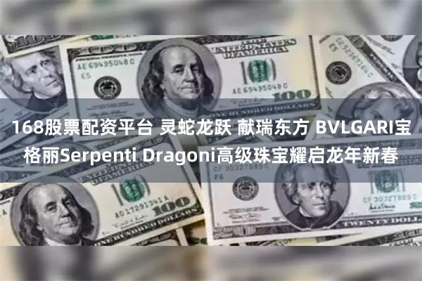 168股票配资平台 灵蛇龙跃 献瑞东方 BVLGARI宝格丽Serpenti Dragoni高级珠宝耀启龙年新春