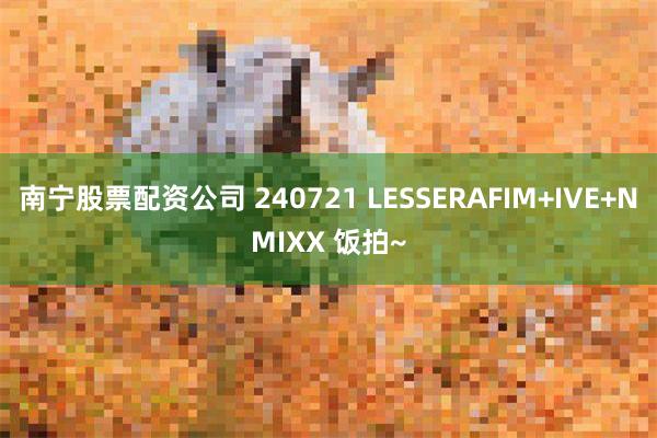 南宁股票配资公司 240721 LESSERAFIM+IVE+NMIXX 饭拍~