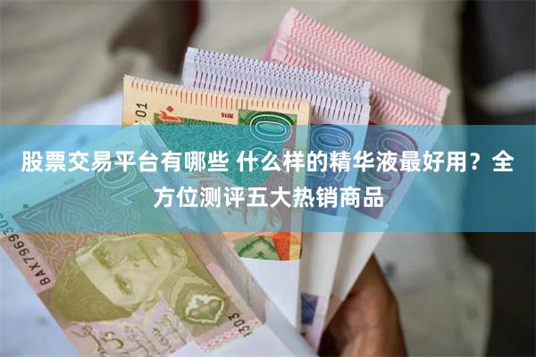 股票交易平台有哪些 什么样的精华液最好用？全方位测评五大热销商品