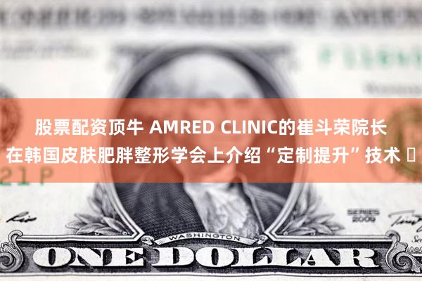 股票配资顶牛 AMRED CLINIC的崔斗荣院长在韩国皮肤肥胖整形学会上介绍“定制提升”技术 ​