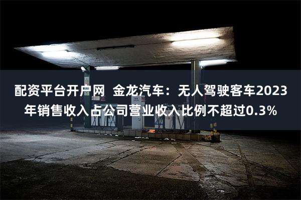 配资平台开户网  金龙汽车：无人驾驶客车2023年销售收入占公司营业收入比例不超过0.3%