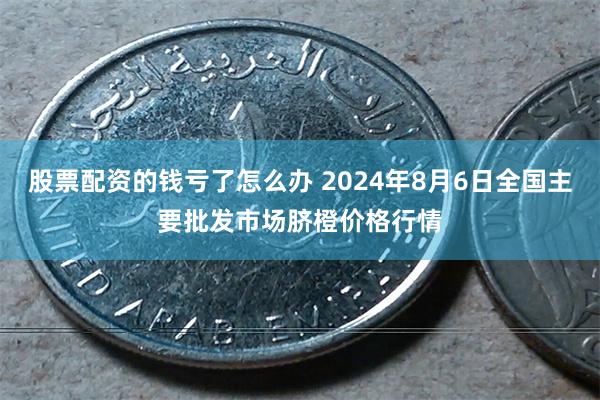 股票配资的钱亏了怎么办 2024年8月6日全国主要批发市场脐橙价格行情