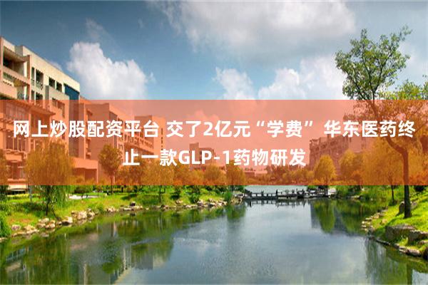 网上炒股配资平台 交了2亿元“学费” 华东医药终止一款GLP-1药物研发