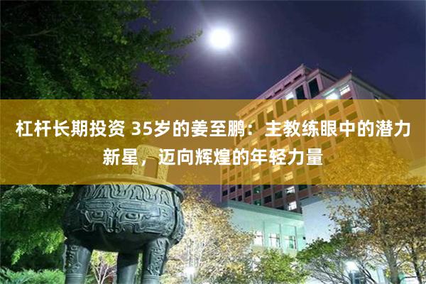 杠杆长期投资 35岁的姜至鹏：主教练眼中的潜力新星，迈向辉煌的年轻力量