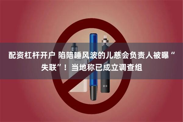 配资杠杆开户 陷陪睡风波的儿慈会负责人被曝“失联”！当地称已成立调查组