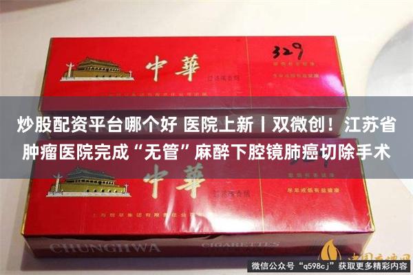 炒股配资平台哪个好 医院上新丨双微创！江苏省肿瘤医院完成“无管”麻醉下腔镜肺癌切除手术