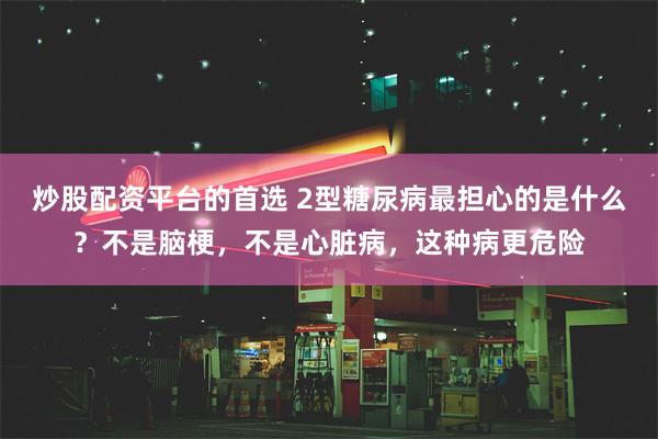 炒股配资平台的首选 2型糖尿病最担心的是什么？不是脑梗，不是心脏病，这种病更危险