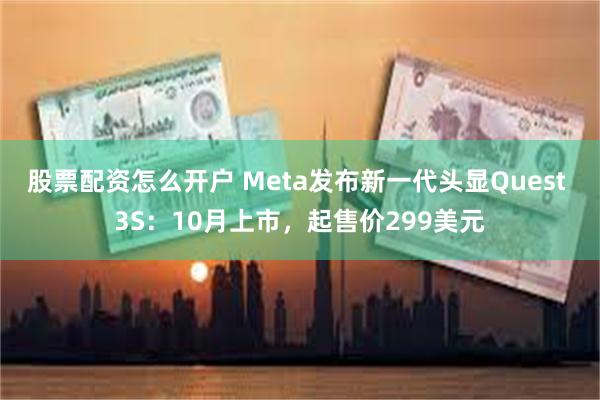 股票配资怎么开户 Meta发布新一代头显Quest 3S：10月上市，起售价299美元