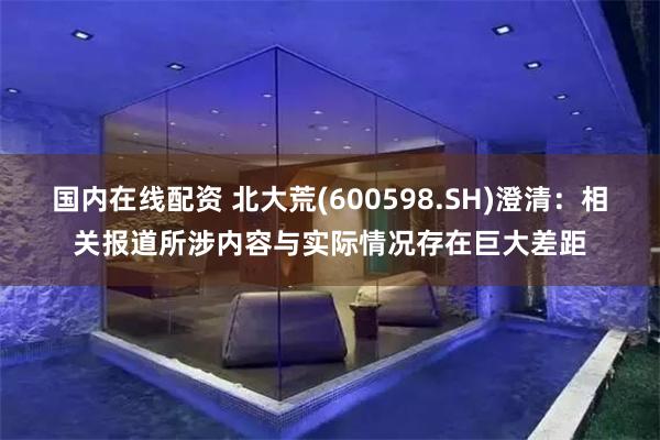 国内在线配资 北大荒(600598.SH)澄清：相关报道所涉内容与实际情况存在巨大差距