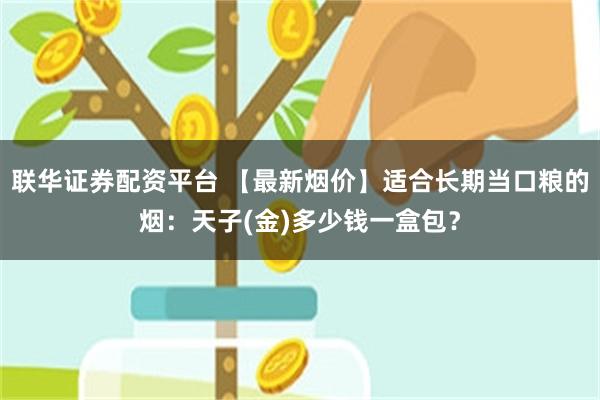 联华证券配资平台 【最新烟价】适合长期当口粮的烟：天子(金)多少钱一盒包？