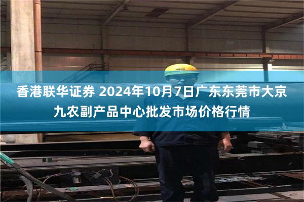 香港联华证券 2024年10月7日广东东莞市大京九农副产品中心批发市场价格行情