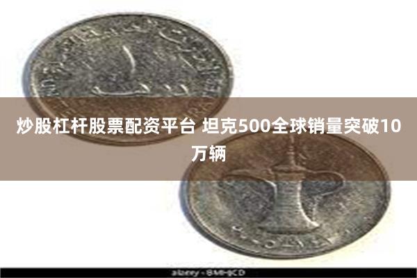 炒股杠杆股票配资平台 坦克500全球销量突破10万辆