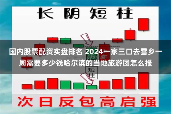 国内股票配资实盘排名 2024一家三口去雪乡一周需要多少钱哈尔滨的当地旅游团怎么报