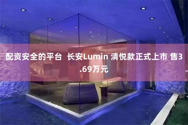 配资安全的平台  长安Lumin 清悦款正式上市 售3.69万元