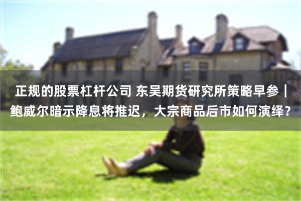 正规的股票杠杆公司 东吴期货研究所策略早参｜鲍威尔暗示降息将推迟，大宗商品后市如何演绎？