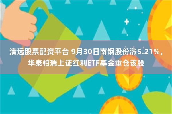 清远股票配资平台 9月30日南钢股份涨5.21%，华泰柏瑞上证红利ETF基金重仓该股