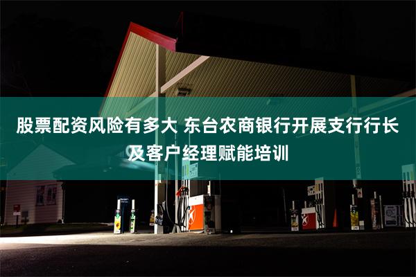 股票配资风险有多大 东台农商银行开展支行行长及客户经理赋能培训