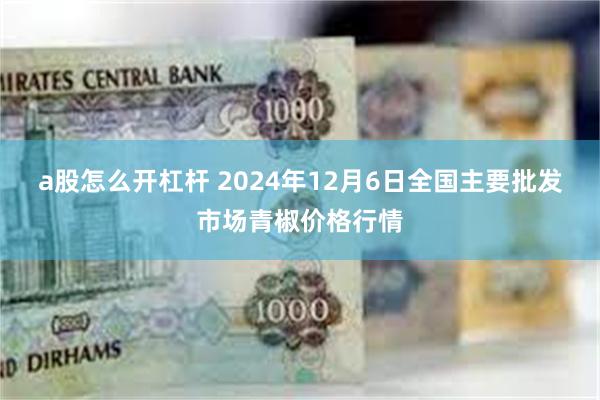 a股怎么开杠杆 2024年12月6日全国主要批发市场青椒价格行情