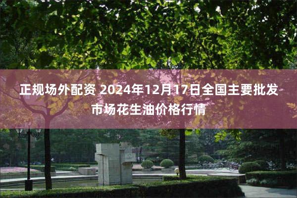 正规场外配资 2024年12月17日全国主要批发市场花生油价格行情