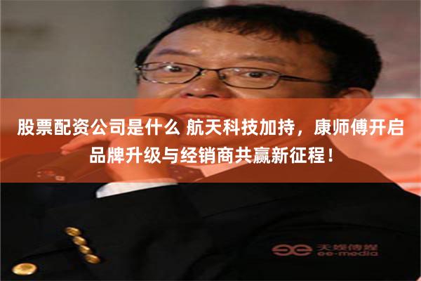 股票配资公司是什么 航天科技加持，康师傅开启品牌升级与经销商共赢新征程！