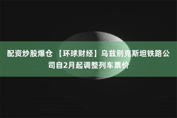 配资炒股爆仓 【环球财经】乌兹别克斯坦铁路公司自2月起调整列车票价