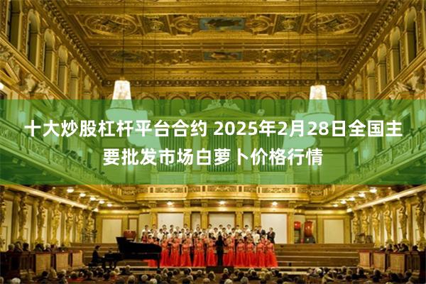 十大炒股杠杆平台合约 2025年2月28日全国主要批发市场白萝卜价格行情