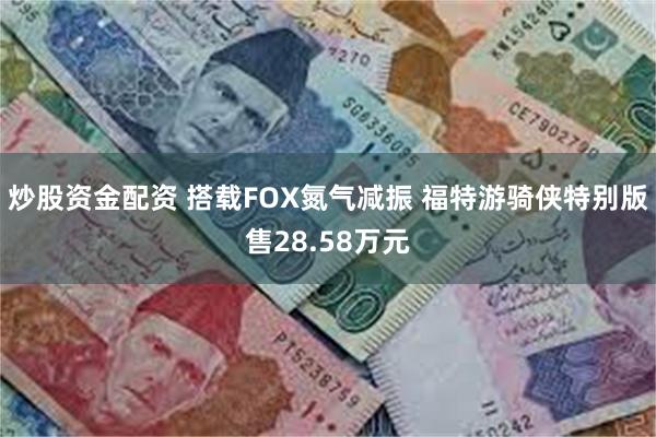 炒股资金配资 搭载FOX氮气减振 福特游骑侠特别版售28.58万元